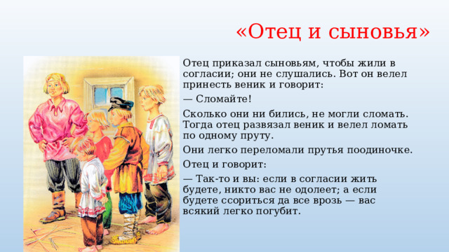«Отец и сыновья» Отец приказал сыновьям, чтобы жили в согласии; они не слушались. Вот он велел принесть веник и говорит: — Сломайте! Сколько они ни бились, не могли сломать. Тогда отец развязал веник и велел ломать по одному пруту. Они легко переломали прутья поодиночке. Отец и говорит: — Так-то и вы: если в согласии жить будете, никто вас не одолеет; а если будете ссориться да все врозь — вас всякий легко погубит. 