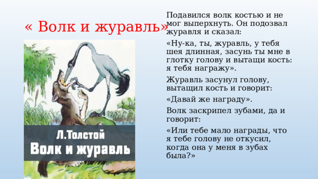 « Волк и журавль» Подавился волк костью и не мог выперхнуть. Он подозвал журавля и сказал: «Ну-ка, ты, журавль, у тебя шея длинная, засунь ты мне в глотку голову и вытащи кость: я тебя награжу». Журавль засунул голову, вытащил кость и говорит: «Давай же награду». Волк заскрипел зубами, да и говорит: «Или тебе мало награды, что я тебе голову не откусил, когда она у меня в зубах была?» 