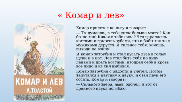 « Комар и лев» Комар прилетел ко льву и говорит: — Ты думаешь, в тебе силы больше моего? Как бы не так! Какая в тебе сила? Что царапаешь когтями и грызешь зубами, это и бабы так-то с мужиками дерутся. Я сильнее тебя; хочешь, выходи на войну! И комар затрубил и стал кусать льва в голые щеки и в нос. Лев стал бить себя по лицу лапами и драть когтями; изодрал себе в кровь все лицо и из сил выбился. Комар затрубил с радости и улетел. Потом запутался в паутину к пауку, и стал паук его сосать. Комар и говорит: — Сильного зверя, льва, одолел, а вот от дрянного паука погибаю. 