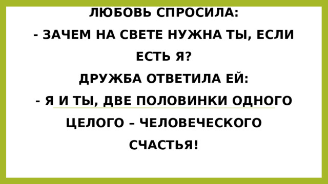 Встретились как –то Любовь и Дружба.  Любовь спросила:  - Зачем на свете нужна ты, если есть Я?  Дружба ответила ей:  - Я и ты, две половинки одного целого – человеческого счастья! 