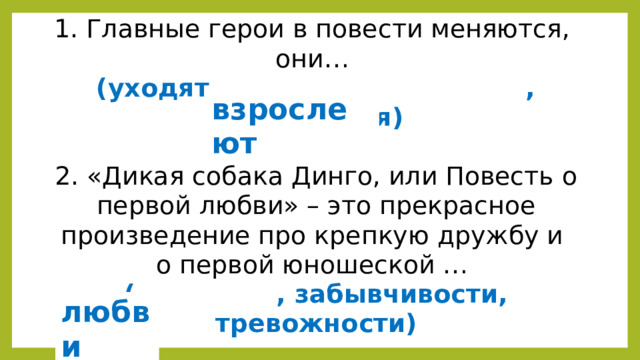 1. Главные герои в повести меняются,  они…  (уходят, , улыбаются)   2. «Дикая собака Динго, или Повесть о первой любви» – это прекрасное произведение про крепкую дружбу и  о первой юношеской …  ( , забывчивости, тревожности) взрослеют любви  