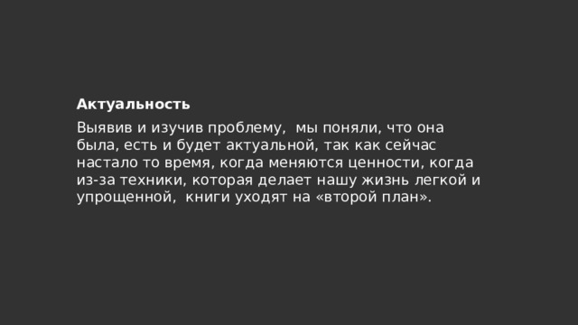 Актуальность Выявив и изучив проблему, мы поняли, что она была, есть и будет актуальной, так как сейчас настало то время, когда меняются ценности, когда из-за техники, которая делает нашу жизнь легкой и упрощенной, книги уходят на «второй план». 