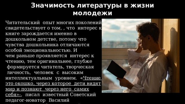Значимость литературы в жизни молодежи Читательский  опыт многих поколений свидетельствует о том, , что  интерес к книге зарождается именно в дошкольном детстве, потому что чувства дошкольника отличаются особой эмоциональностью. И чем раньше проявляется  интерес к чтению, тем оригинальнее, глубже  формируется читатель, творческая  личность,  человек  с  высоким интеллектуальным  уровнем.   « Чтение – это окошко, через которое  дети видят мир и познают через него самих себя»- ,  писал  известный Советский педагог-новатор  Василий Александрович Сухомлинский.   