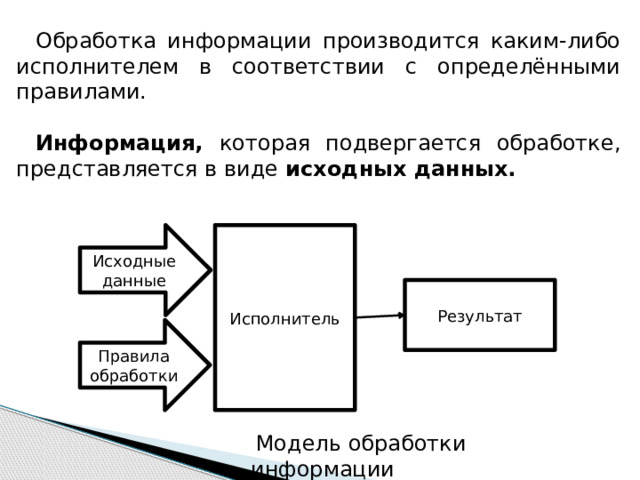 Обработка информации производится каким-либо исполнителем в соответствии с определёнными правилами.  Информация, которая подвергается обработке, представляется в виде исходных данных.  Исходные данные Исполнитель Результат Правила обработки  Модель обработки информации 