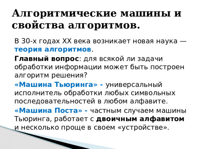 Алгоритмические машины и свойства алгоритмов. В 30-х годах XX века возникает новая наука — теория алгоритмов . Главный вопрос : для всякой ли задачи обработки информации может быть построен алгоритм решения? «Машина Тьюринга» - универсальный исполнитель обработки любых символьных последовательностей в любом алфавите. «Машина Поста» - частным случаем машины Тьюринга, работает с двоичным алфавитом и несколько проще в своем «устройстве». 