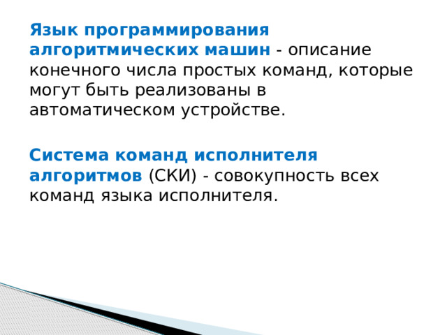 Язык программирования алгоритмических машин - описание конечного числа простых команд, которые могут быть реализованы в автоматическом устройстве. Система команд исполнителя алгоритмов (СКИ) - совокупность всех команд языка исполнителя. 