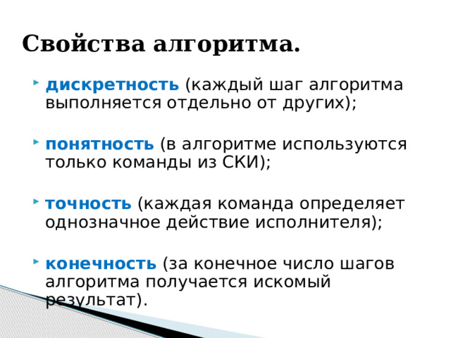 Свойства алгоритма. дискретность (каждый шаг алгоритма выполняется отдельно от других); понятность (в алгоритме используются только команды из СКИ); точность (каждая команда определяет однозначное действие исполнителя); конечность (за конечное число шагов алгоритма получается искомый результат). 