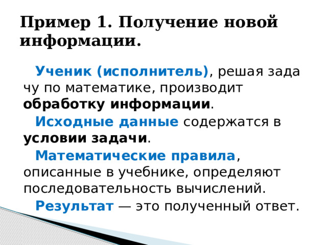 Пример 1. Получение новой информации. Ученик (исполнитель) , решая зада­чу по математике, производит обработку информации . Исходные данные содержатся в условии задачи . Математические правила , описанные в учебнике, определяют последовательность вычислений. Результат — это полученный ответ.  