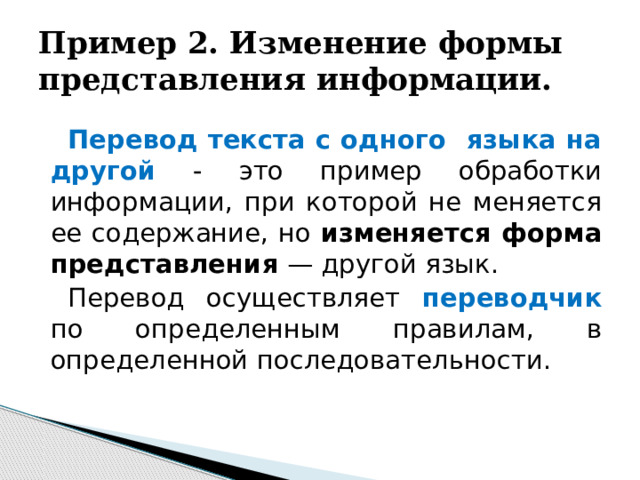 Пример 2. Изменение формы представления информации. Перевод текста с одного языка на другой - это пример обработки информации, при которой не меняется ее содержание, но изменяется форма представления — другой язык. Перевод осуществляет переводчик по определенным правилам, в определенной последовательности.  