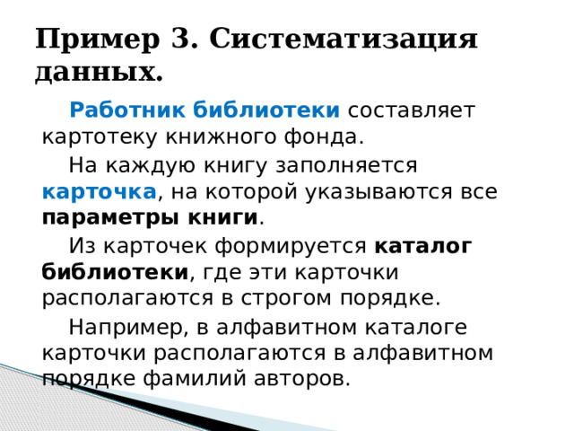 Пример 3. Систематизация данных. Работник библиотеки составляет картотеку книжного фонда. На каждую книгу заполняется карточка , на которой указываются все параметры книги . Из карточек формируется каталог библиотеки , где эти карточки располагаются в строгом порядке. Например, в алфавитном каталоге карточки располагаются в алфавитном порядке фамилий авторов. 