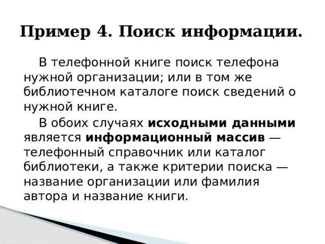 Пример 4. Поиск информации. В телефонной книге поиск телефона нужной организации; или в том же библиотечном каталоге поиск сведений о нужной книге. В обоих случаях исходными данными является информационный массив — телефонный справочник или каталог библиотеки, а также критерии поиска — название организации или фамилия автора и название книги. 
