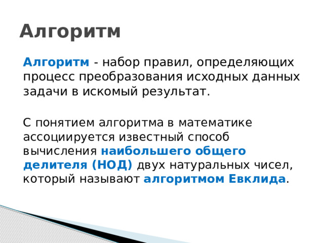 Алгоритм Алгоритм   - набор правил, определяющих процесс преобразования исходных данных задачи в искомый результат.   С понятием алгоритма в математике ассоциируется известный способ вычисления наибольшего общего делителя (НОД) двух натуральных чисел, который называют алгоритмом Евклида . 