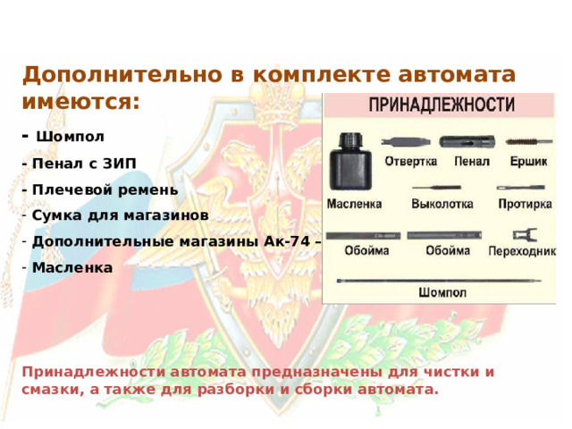 Дополнительно в комплекте автомата имеются: - Шомпол - Пенал с ЗИП - Плечевой ремень  Сумка для магазинов  Дополнительные магазины Ак-74 – 3 шт  Масленка    Принадлежности автомата предназначены для чистки и смазки, а также для разборки и сборки автомата. 