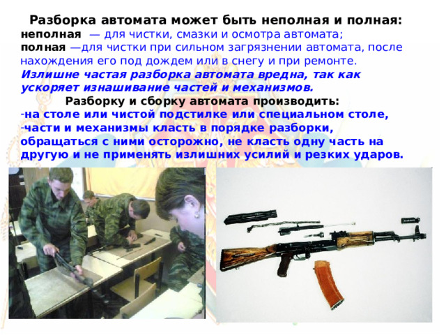 Разборка автомата может быть неполная и полная: неполная  — для чистки, смазки и осмотра автомата; полная —для чистки при сильном загрязнении автомата, после нахождения его под дождем или в снегу и при ремонте.  Излишне частая разборка автомата вредна, так как ускоряет изнашивание частей и механизмов.  Разборку и сборку автомата производить: на столе или чистой подстилке или специальном столе, части и механизмы класть в порядке разборки, обращаться с ними осторожно, не класть одну часть на другую и не применять излишних усилий и резких ударов. 