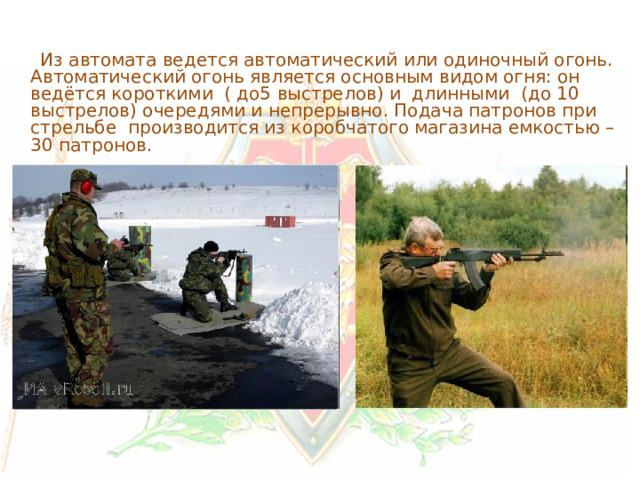  Из автомата ведется автоматический или одиночный огонь. Автоматический огонь является основным видом огня: он ведётся короткими ( до5 выстрелов) и длинными (до 10 выстрелов) очередями и непрерывно. Подача патронов при стрельбе производится из коробчатого магазина емкостью – 30 патронов. 