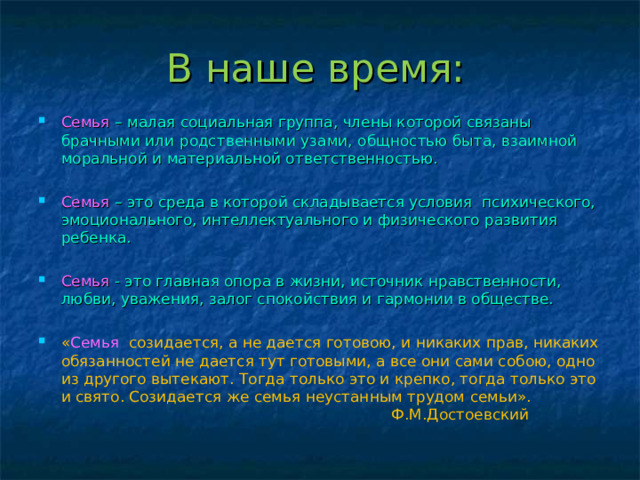 В наше время: Семья  – малая социальная группа, члены которой связаны брачными или родственными узами, общностью быта, взаимной моральной и материальной ответственностью. Семья  – это среда в которой складывается условия психического, эмоционального, интеллектуального и физического развития ребенка.  Семья  - это главная опора в жизни, источник нравственности, любви, уважения, залог спокойствия и гармонии в обществе.  « Семья созидается, а не дается готовою, и никаких прав, никаких обязанностей не дается тут готовыми, а все они сами собою, одно из другого вытекают. Тогда только это и крепко, тогда только это и свято. Созидается же семья неустанным трудом семьи».  Ф.М.Достоевский 