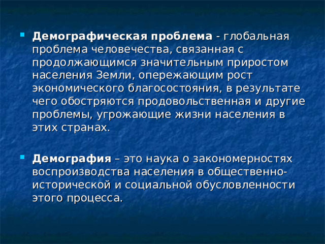 Демографическая проблема - глобальная проблема человечества, связанная с продолжающимся значительным приростом населения Земли, опережающим рост экономического благосостояния, в результате чего обостряются продовольственная и другие проблемы, угрожающие жизни населения в этих странах.  Демография – это наука о закономерностях воспроизводства населения в общественно-исторической и социальной обусловленности этого процесса. 