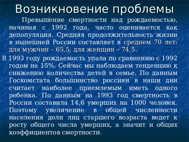 Возникновение проблемы  Превышение смертности над рождаемостью, начиная с 1992 года, часто оценивается как депопуляция. Средняя продолжительность жизни в нынешней России составляет в среднем 70 лет: для мужчин – 65,5, для женщин – 74,5 . В 1993 году рождаемость упала по сравнению с 1992 годом на 15%. Сейчас мы наблюдаем тенденцию к снижению количества детей в семье. По данным Госкомстата большинство россиян в наши дни считает наиболее приемлемым иметь одного ребенка. По данным на 1993 год смертность в России составила 14,6 умерших на 1000 человек. Поэтому увеличение в общей численности населения доли лиц старшего возраста ведет к росту общего числа умерших, а значит и общих коэффициентов смертности . 