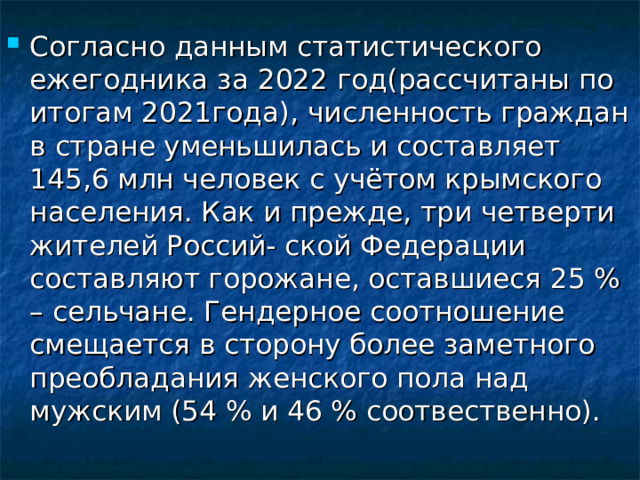 Согласно  данным  статистического  ежегодника  за  2022 год(рассчитаны  по  итогам 2021года),  численность граждан в стране уменьшилась и составляет 145,6 млн человек с учётом крымского населения. Как и прежде, три четверти жителей Россий- ской Федерации составляют горожане, оставшиеся 25 % – сельчане. Гендерное соотношение смещается в сторону более заметного преобладания женского пола над мужским (54 % и 46 % соотвественно).  