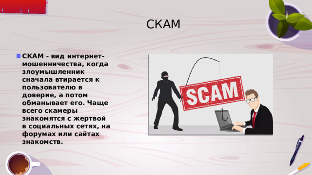 СКАМ СКАМ - вид интернет-мошенничества, когда злоумышленник сначала втирается к пользователю в доверие, а потом обманывает его. Чаще всего скамеры знакомятся с жертвой в социальных сетях, на форумах или сайтах знакомств. 
