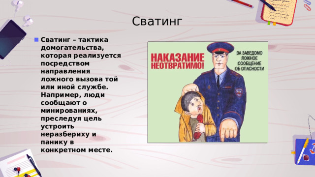 Сватинг Сватинг – тактика домогательства, которая реализуется посредством направления ложного вызова той или иной службе. Например, люди сообщают о минированиях, преследуя цель устроить неразбериху и панику в конкретном месте. 