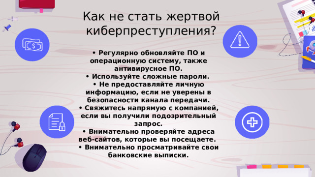 Как не стать жертвой киберпреступления? • Регулярно обновляйте ПО и операционную систему, также антивирусное ПО. • Используйте сложные пароли. • Не предоставляйте личную информацию, если не уверены в безопасности канала передачи. • Свяжитесь напрямую с компанией, если вы получили подозрительный запрос. • Внимательно проверяйте адреса веб-сайтов, которые вы посещаете. • Внимательно просматривайте свои банковские выписки. 