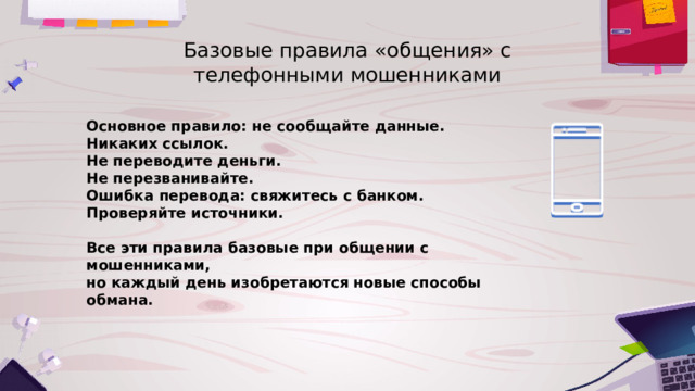 Базовые правила «общения» с телефонными мошенниками Основное правило: не сообщайте данные. Никаких ссылок. Не переводите деньги. Не перезванивайте. Ошибка перевода: свяжитесь с банком. Проверяйте источники.  Все эти правила базовые при общении с мошенниками, но каждый день изобретаются новые способы обмана. 