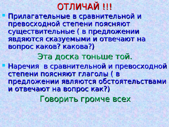 ОТЛИЧАЙ !!! Прилагательные в сравнительной и превосходной степени поясняют существительные ( в предложении явдяются сказуемыми и отвечают на вопрос каков? какова?) Эта доска тоньше той. Наречия в сравнительной и превосходной степени поясняют глаголы ( в предложении являются обстоятельствами и отвечают на вопрос как?)  Говорить громче всех 