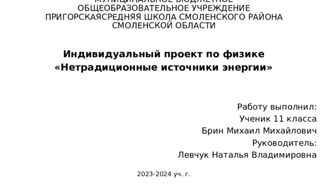 МУНИЦИПАЛЬНОЕ БЮДЖЕТНОЕ ОБЩЕОБРАЗОВАТЕЛЬНОЕ УЧРЕЖДЕНИЕ ПРИГОРСКАЯСРЕДНЯЯ ШКОЛА СМОЛЕНСКОГО РАЙОНА СМОЛЕНСКОЙ ОБЛАСТИ     Индивидуальный проект по физике «Нетрадиционные источники энергии»   Работу выполнил: Ученик 11 класса Брин Михаил Михайлович Руководитель: Левчук Наталья Владимировна 2023-2024 уч. г.  