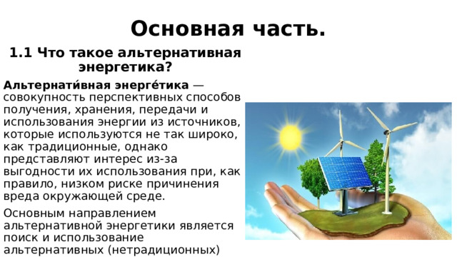 Основная часть. 1.1 Что такое альтернативная энергетика? Альтернати́вная энерге́тика  — совокупность перспективных способов получения, хранения, передачи и использования энергии из источников, которые используются не так широко, как традиционные, однако представляют интерес из-за выгодности их использования при, как правило, низком риске причинения вреда окружающей среде. Основным направлением альтернативной энергетики является поиск и использование альтернативных (нетрадиционных) источников энергии. 