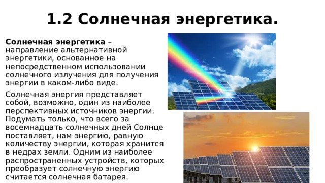 1.2 Солнечная энергетика. Солнечная энергетика  – направление альтернативной энергетики, основанное на непосредственном использовании солнечного излучения для получения энергии в каком-либо виде. Солнечная энергия представляет собой, возможно, один из наиболее перспективных источников энергии. Подумать только, что всего за восемнадцать солнечных дней Солнце поставляет, нам энергию, равную количеству энергии, которая хранится в недрах земли. Одним из наиболее распространенных устройств, которых преобразует солнечную энергию считается солнечная батарея. 