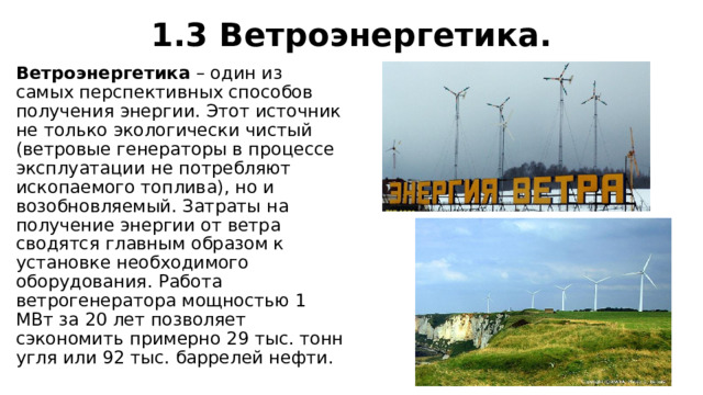 1.3 Ветроэнергетика. Ветроэнергетика  – один из самых перспективных способов получения энергии. Этот источник не только экологически чистый (ветровые генераторы в процессе эксплуатации не потребляют ископаемого топлива), но и возобновляемый. Затраты на получение энергии от ветра сводятся главным образом к установке необходимого оборудования. Работа ветрогенератора мощностью 1 МВт за 20 лет позволяет сэкономить примерно 29 тыс. тонн угля или 92 тыс. баррелей нефти. 