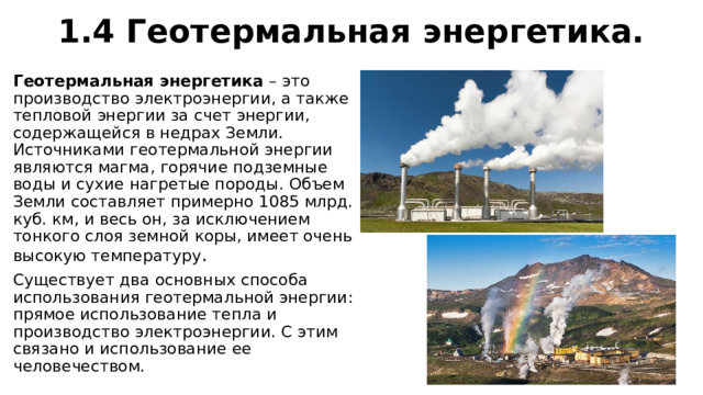 1.4 Геотермальная энергетика. Геотермальная энергетика  – это производство электроэнергии, а также тепловой энергии за счет энергии, содержащейся в недрах Земли. Источниками геотермальной энергии являются магма, горячие подземные воды и сухие нагретые породы. Объем Земли составляет примерно 1085 млрд. куб. км, и весь он, за исключением тонкого слоя земной коры, имеет очень высокую температуру . Существует два основных способа использования геотермальной энергии: прямое использование тепла и производство электроэнергии. С этим связано и использование ее человечеством. 