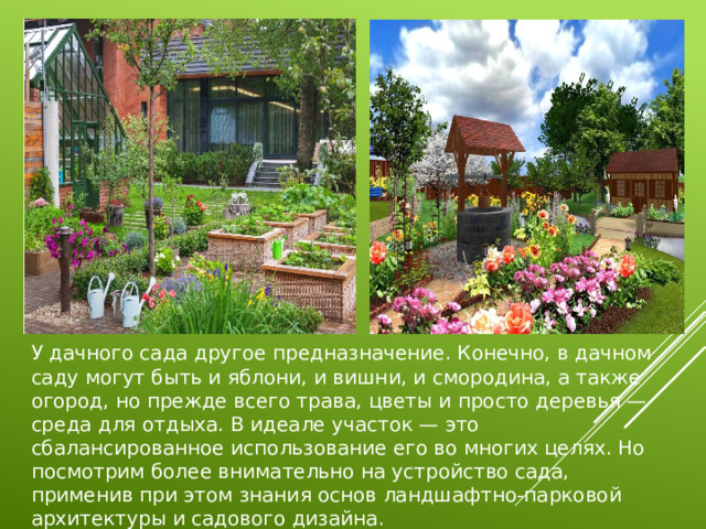 У дачного сада другое предназначение. Конечно, в дачном саду могут быть и яблони, и вишни, и смородина, а также огород, но прежде всего трава, цветы и просто деревья — среда для отдыха. В идеале участок — это сбалансированное использование его во многих целях. Но посмотрим более внимательно на устройство сада, применив при этом знания основ ландшафтно-парковой архитектуры и садового дизайна. 