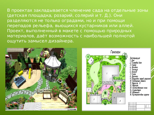 В проектах закладывается членение сада на отдельные зоны (детская площадка, розарий, солярий и т. Д.). Они разделяются не только оградами, но и при помощи перепадов рельефа, вьющихся кустарников или аллей. Проект, выполненный в макете с помощью природных материалов, даёт возможность с наибольшей полнотой ощутить замысел дизайнера. 