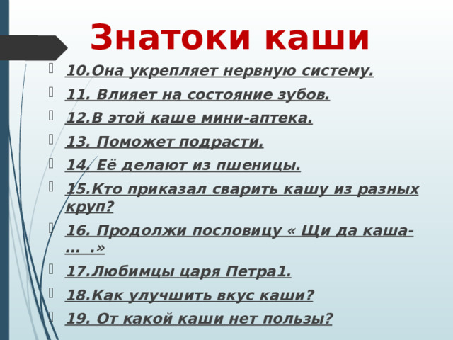    Знатоки каши 10.Она укрепляет нервную систему. 11. Влияет на состояние зубов. 12.В этой каше мини-аптека. 13. Поможет подрасти. 14. Её делают из пшеницы. 15.Кто приказал сварить кашу из разных круп? 16. Продолжи пословицу « Щи да каша-… .» 17.Любимцы царя Петра1. 18.Как улучшить вкус каши? 19. От какой каши нет пользы? 