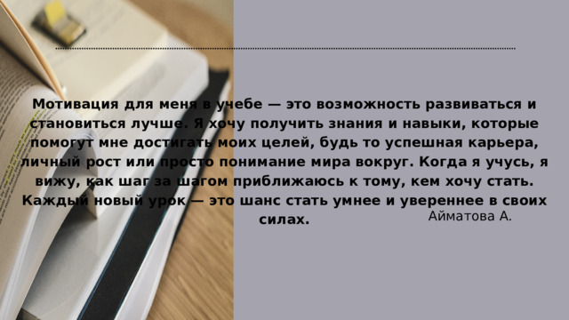 Мотивация для меня в учебе — это возможность развиваться и становиться лучше. Я хочу получить знания и навыки, которые помогут мне достигать моих целей, будь то успешная карьера, личный рост или просто понимание мира вокруг. Когда я учусь, я вижу, как шаг за шагом приближаюсь к тому, кем хочу стать. Каждый новый урок — это шанс стать умнее и увереннее в своих силах. Айматова А. 