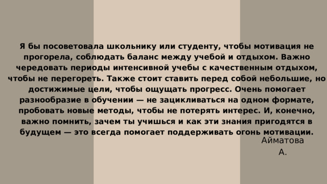 Я бы посоветовала школьнику или студенту, чтобы мотивация не прогорела, соблюдать баланс между учебой и отдыхом. Важно чередовать периоды интенсивной учебы с качественным отдыхом, чтобы не перегореть. Также стоит ставить перед собой небольшие, но достижимые цели, чтобы ощущать прогресс. Очень помогает разнообразие в обучении — не зацикливаться на одном формате, пробовать новые методы, чтобы не потерять интерес. И, конечно, важно помнить, зачем ты учишься и как эти знания пригодятся в будущем — это всегда помогает поддерживать огонь мотивации. Айматова А. 