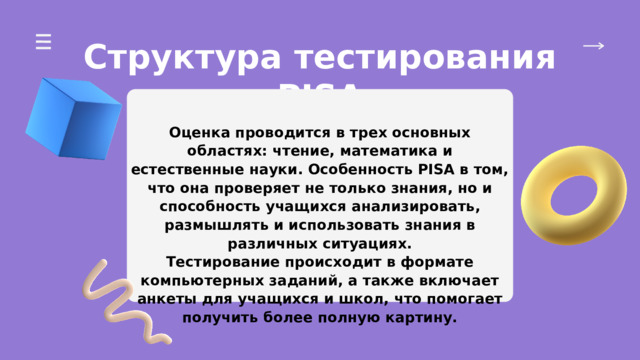 Структура тестирования PISA Оценка проводится в трех основных областях: чтение, математика и естественные науки. Особенность PISA в том, что она проверяет не только знания, но и способность учащихся анализировать, размышлять и использовать знания в различных ситуациях. Тестирование происходит в формате компьютерных заданий, а также включает анкеты для учащихся и школ, что помогает получить более полную картину. 