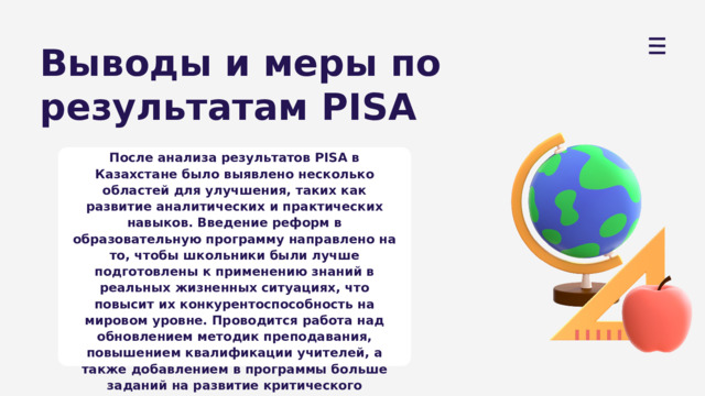 Выводы и меры по результатам PISA После анализа результатов PISA в Казахстане было выявлено несколько областей для улучшения, таких как развитие аналитических и практических навыков. Введение реформ в образовательную программу направлено на то, чтобы школьники были лучше подготовлены к применению знаний в реальных жизненных ситуациях, что повысит их конкурентоспособность на мировом уровне. Проводится работа над обновлением методик преподавания, повышением квалификации учителей, а также добавлением в программы больше заданий на развитие критического мышления. 