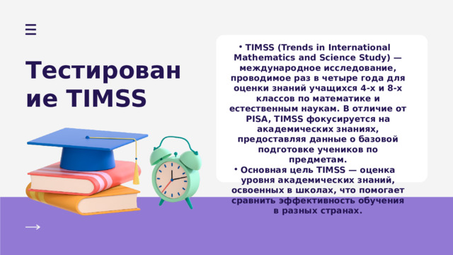 TIMSS (Trends in International Mathematics and Science Study) — международное исследование, проводимое раз в четыре года для оценки знаний учащихся 4-х и 8-х классов по математике и естественным наукам. В отличие от PISA, TIMSS фокусируется на академических знаниях, предоставляя данные о базовой подготовке учеников по предметам. Основная цель TIMSS — оценка уровня академических знаний, освоенных в школах, что помогает сравнить эффективность обучения в разных странах. TIMSS (Trends in International Mathematics and Science Study) — международное исследование, проводимое раз в четыре года для оценки знаний учащихся 4-х и 8-х классов по математике и естественным наукам. В отличие от PISA, TIMSS фокусируется на академических знаниях, предоставляя данные о базовой подготовке учеников по предметам. Основная цель TIMSS — оценка уровня академических знаний, освоенных в школах, что помогает сравнить эффективность обучения в разных странах. Тестирование TIMSS 