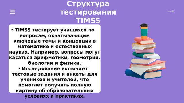 Структура тестирования TIMSS TIMSS тестирует учащихся по вопросам, охватывающим ключевые темы и концепции в математике и естественных науках. Например, вопросы могут касаться арифметики, геометрии, биологии и физики. Исследование включает тестовые задания и анкеты для учеников и учителей, что помогает получить полную картину об образовательных условиях и практиках. TIMSS тестирует учащихся по вопросам, охватывающим ключевые темы и концепции в математике и естественных науках. Например, вопросы могут касаться арифметики, геометрии, биологии и физики. Исследование включает тестовые задания и анкеты для учеников и учителей, что помогает получить полную картину об образовательных условиях и практиках. 