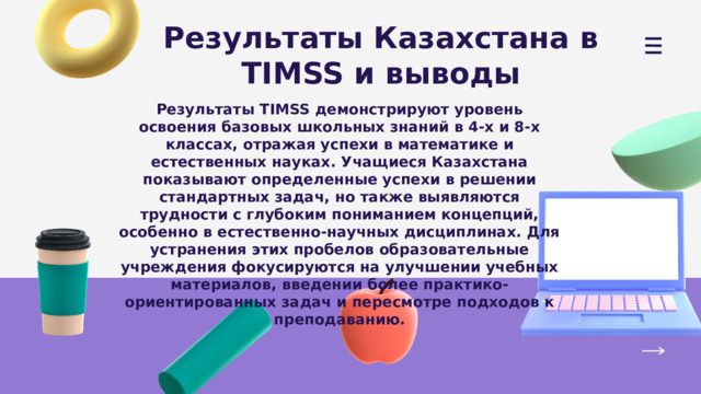 Результаты Казахстана в TIMSS и выводы Результаты TIMSS демонстрируют уровень освоения базовых школьных знаний в 4-х и 8-х классах, отражая успехи в математике и естественных науках. Учащиеся Казахстана показывают определенные успехи в решении стандартных задач, но также выявляются трудности с глубоким пониманием концепций, особенно в естественно-научных дисциплинах. Для устранения этих пробелов образовательные учреждения фокусируются на улучшении учебных материалов, введении более практико-ориентированных задач и пересмотре подходов к преподаванию. 