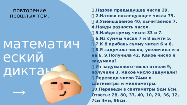 1.Назови предыдущее числа 29. ⦁ 2.Назови последующее числа 79. ⦁ 3.Уменьшаемое 40, вычитаемое 7. 4.Найди разность чисел. ⦁ 5.Найди сумму чисел 33 и 7. ⦁ 6.Из суммы чисел 7 и 8 вычти 5. ⦁ 7.К 8 прибавь сумму чисел 6 и 6. ⦁ 8.Я задумала число, увеличила его на 6. 9.Получила 42. Какое число я задумала? ⦁ Из задуманного числа отняли 9, получили 3. Какое число задумали? ⦁ Переведи число 74мм в сантиметры и миллиметры. 10.Переведи в сантиметры 9дм 6см. Ответы: 28, 80, 33, 40, 10, 20, 36, 12, 7см 4мм, 96см. повторение прошлых тем. математический диктант 
