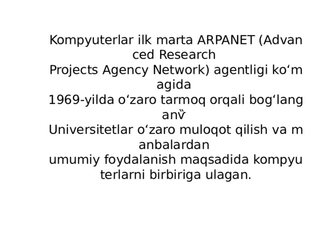 Kompyuterlar ilk marta ARPANET (Advanced Research  Projects Agency Network) agentligi koʻmagida  1969-yilda oʻzaro tarmoq orqali bogʻlanganѷ  Universitetlar oʻzaro muloqot qilish va manbalardan  umumiy foydalanish maqsadida kompyuterlarni birbiriga ulagan. 