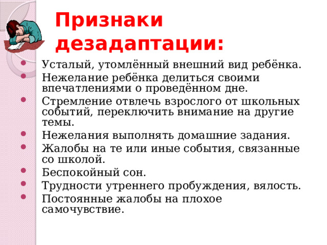 Признаки дезадаптации: Усталый, утомлённый внешний вид ребёнка. Нежелание ребёнка делиться своими впечатлениями о проведённом дне. Стремление отвлечь взрослого от школьных событий, переключить внимание на другие темы. Нежелания выполнять домашние задания. Жалобы на те или иные события, связанные со школой. Беспокойный сон. Трудности утреннего пробуждения, вялость. Постоянные жалобы на плохое самочувствие. 