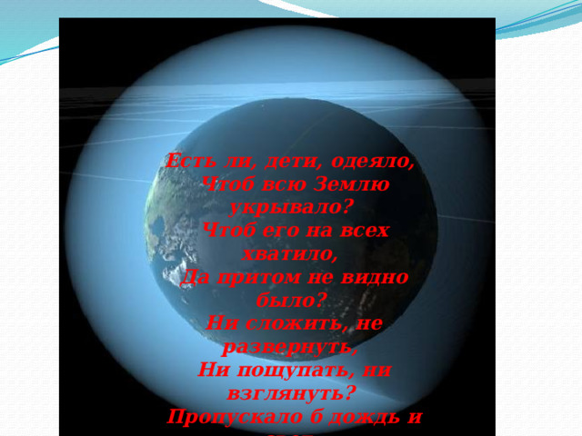 Есть ли, дети, одеяло, Чтоб всю Землю укрывало? Чтоб его на всех хватило, Да притом не видно было? Ни сложить, не развернуть, Ни пощупать, ни взглянуть? Пропускало б дождь и свет, Есть, а вроде бы и нет?! 