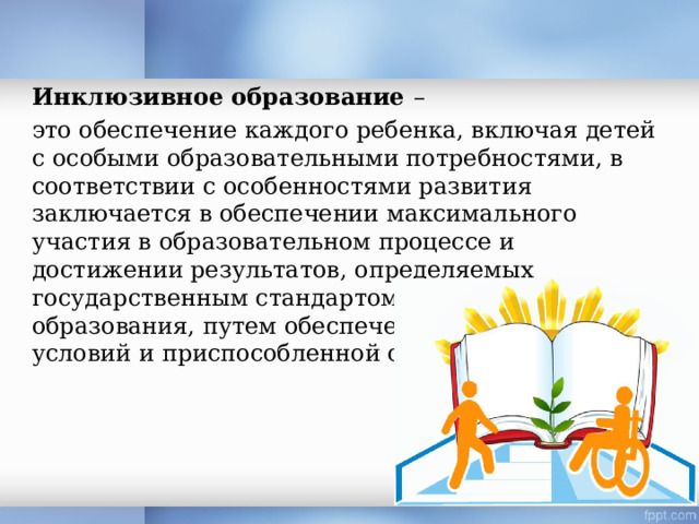 Инклюзивное образование – это обеспечение каждого ребенка, включая детей с особыми образовательными потребностями, в соответствии с особенностями развития заключается в обеспечении максимального участия в образовательном процессе и достижении результатов, определяемых государственным стандартом общего образования, путем обеспечения необходимых условий и приспособленной среды. 