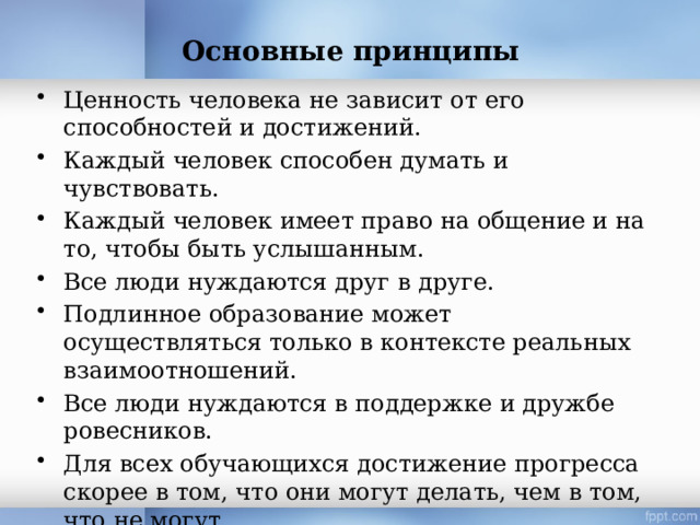 Основные принципы   Ценность человека не зависит от его способностей и достижений. Каждый человек способен думать и чувствовать. Каждый человек имеет право на общение и на то, чтобы быть услышанным. Все люди нуждаются друг в друге. Подлинное образование может осуществляться только в контексте реальных взаимоотношений. Все люди нуждаются в поддержке и дружбе ровесников. Для всех обучающихся достижение прогресса скорее в том, что они могут делать, чем в том, что не могут. Разнообразие усиливает все стороны жизни 