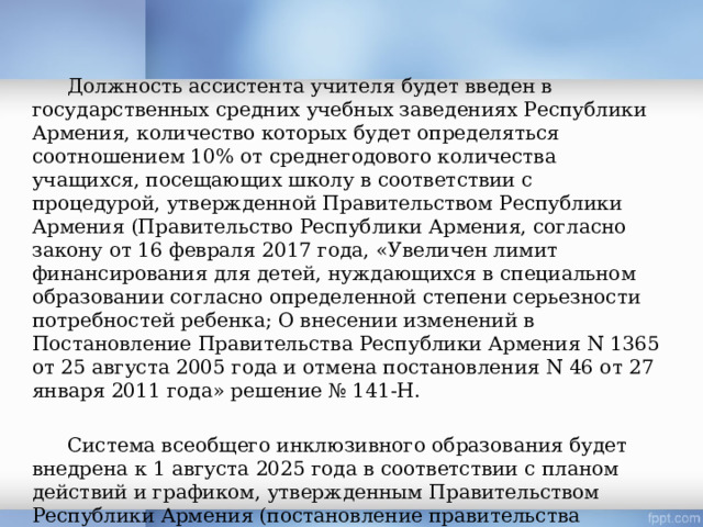  Должность ассистента учителя будет введен в государственных средних учебных заведениях Республики Армения, количество которых будет определяться соотношением 10% от среднегодового количества учащихся, посещающих школу в соответствии с процедурой, утвержденной Правительством Республики Армения (Правительство Республики Армения, согласно закону от 16 февраля 2017 года, «Увеличен лимит финансирования для детей, нуждающихся в специальном образовании согласно определенной степени серьезности потребностей ребенка; О внесении изменений в Постановление Правительства Республики Армения N 1365 от 25 августа 2005 года и отмена постановления N 46 от 27 января 2011 года» решение № 141-Н.  Система всеобщего инклюзивного образования будет внедрена к 1 августа 2025 года в соответствии с планом действий и графиком, утвержденным Правительством Республики Армения (постановление правительства Республики Армения от 18 февраля 2016 года об утверждении плана действий и графика введения системы инклюзивного образования). 